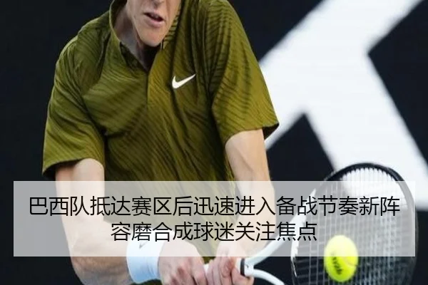 巴西队抵达赛区后迅速进入备战节奏新阵容磨合成球迷关注焦点