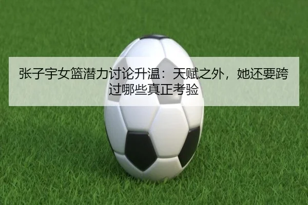 张子宇女篮潜力讨论升温：天赋之外，她还要跨过哪些真正考验